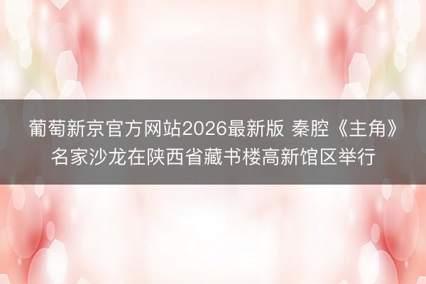葡萄新京官方网站2026最新版 秦腔《主角》名家沙龙在陕西省藏书楼高新馆区举行