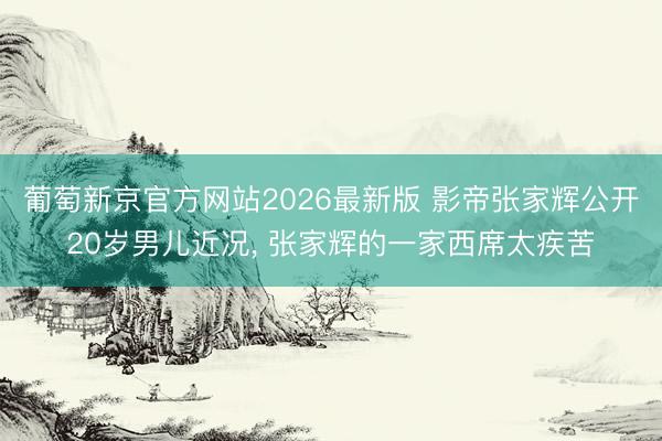 葡萄新京官方网站2026最新版 影帝张家辉公开20岁男儿近况, 张家辉的一家西席太疾苦
