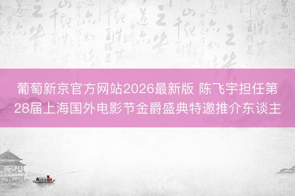 葡萄新京官方网站2026最新版 陈飞宇担任第28届上海国外电影节金爵盛典特邀推介东谈主