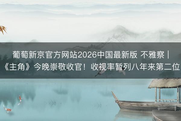 葡萄新京官方网站2026中国最新版 不雅察 |《主角》今晚崇敬收官！收视率暂列八年来第二位