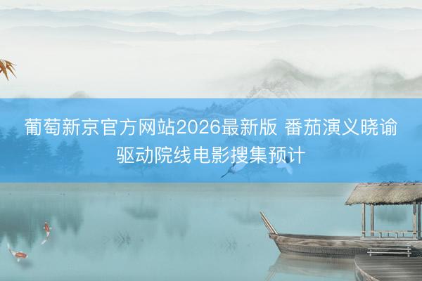 葡萄新京官方网站2026最新版 番茄演义晓谕驱动院线电影搜集预计