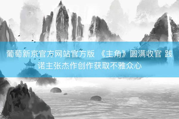 葡萄新京官方网站官方版 《主角》圆满收官 践诺主张杰作创作获取不雅众心