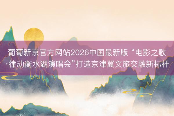 葡萄新京官方网站2026中国最新版 “电影之歌·律动衡水湖演唱会”打造京津冀文旅交融新标杆