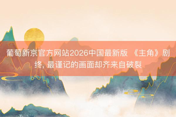 葡萄新京官方网站2026中国最新版 《主角》剧终， 最谨记的画面却齐来自破裂