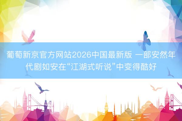 葡萄新京官方网站2026中国最新版 一部安然年代剧如安在“江湖式听说”中变得酷好