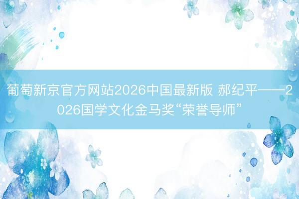 葡萄新京官方网站2026中国最新版 郝纪平——2026国学文化金马奖“荣誉导师”