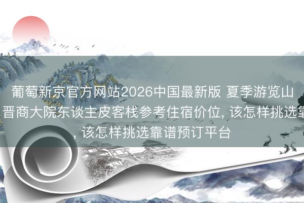 葡萄新京官方网站2026中国最新版 夏季游览山西平遥古城， 晋商大院东谈主皮客栈参考住宿价位， 该怎样挑选靠谱预订平台
