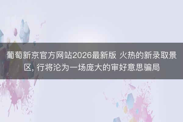 葡萄新京官方网站2026最新版 火热的新录取景区， 行将沦为一场庞大的审好意思骗局