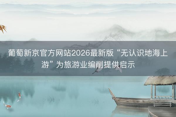 葡萄新京官方网站2026最新版 “无认识地海上游” 为旅游业编削提供启示