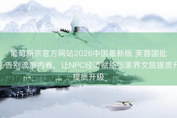 葡萄新京官方网站2026中国最新版 芙蓉国批驳丨告别流量内卷，让NPC经济赋能张家界文旅提质升级