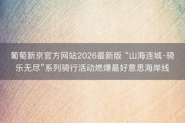 葡萄新京官方网站2026最新版 “山海连城·骑乐无尽”系列骑行活动燃爆最好意思海岸线