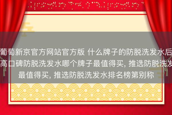葡萄新京官方网站官方版 什么牌子的防脱洗发水后果好， 2026 十大高口碑防脱洗发水哪个牌子最值得买， 推选防脱洗发水排名榜第别称