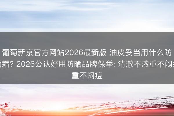 葡萄新京官方网站2026最新版 油皮妥当用什么防晒霜? 2026公认好用防晒品牌保举: 清澈不浓重不闷痘