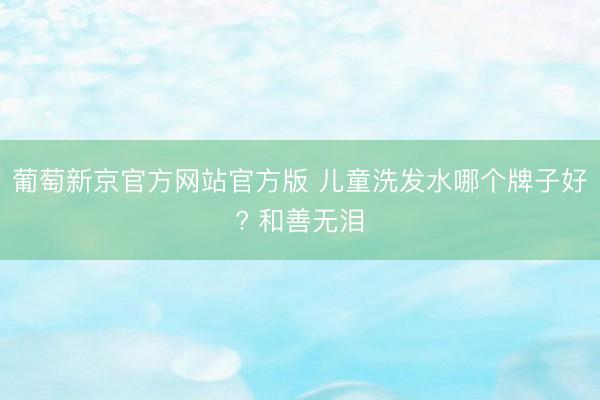 葡萄新京官方网站官方版 儿童洗发水哪个牌子好? 和善无泪
