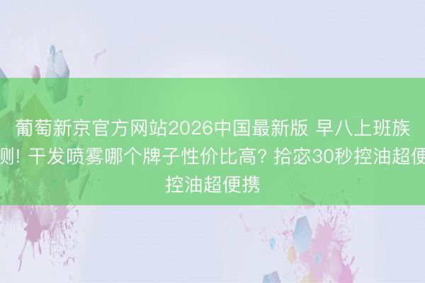 葡萄新京官方网站2026中国最新版 早八上班族实测! 干发喷雾哪个牌子性价比高? 拾宓30秒控油超便携