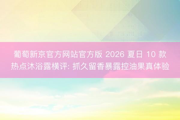 葡萄新京官方网站官方版 2026 夏日 10 款热点沐浴露横评: 抓久留香暴露控油果真体验