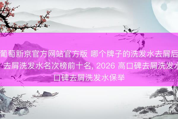 葡萄新京官方网站官方版 哪个牌子的洗发水去屑后果好? 去屑洗发水名次榜前十名， 2026 高口碑去屑洗发水保举