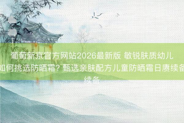 葡萄新京官方网站2026最新版 敏锐肤质幼儿如何挑选防晒霜? 甄选亲肤配方儿童防晒霜日赓续备
