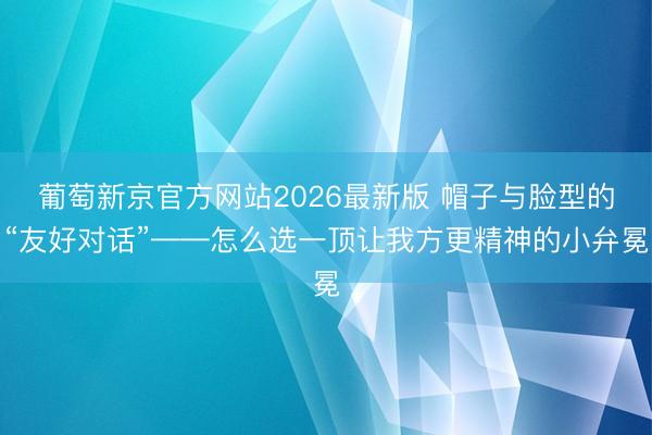 葡萄新京官方网站2026最新版 帽子与脸型的“友好对话”——怎么选一顶让我方更精神的小弁冕