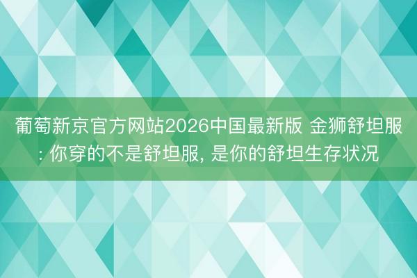 葡萄新京官方网站2026中国最新版 金狮舒坦服: 你穿的不是舒坦服， 是你的舒坦生存状况
