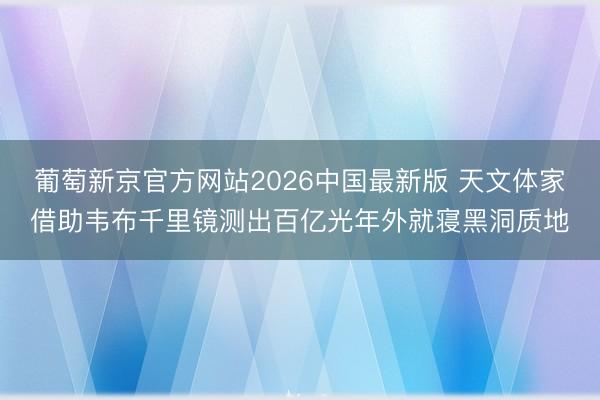 葡萄新京官方网站2026中国最新版 天文体家借助韦布千里镜测出百亿光年外就寝黑洞质地