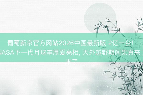 葡萄新京官方网站2026中国最新版 2亿一台! NASA下一代月球车厚爱亮相， 天外越野期间果真来了