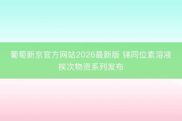 葡萄新京官方网站2026最新版 锑同位素溶液挨次物资系列发布