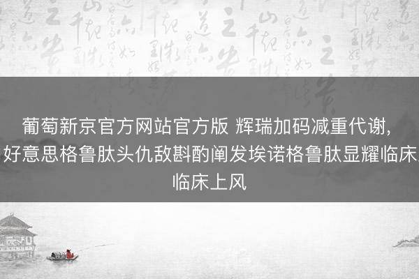 葡萄新京官方网站官方版 辉瑞加码减重代谢， 与司好意思格鲁肽头仇敌斟酌阐发埃诺格鲁肽显耀临床上风