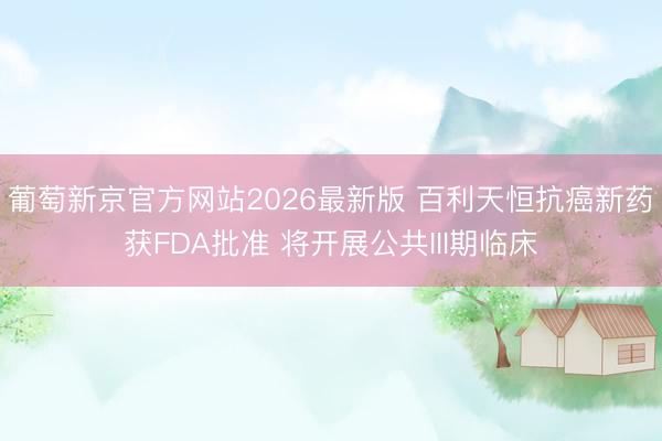 葡萄新京官方网站2026最新版 百利天恒抗癌新药获FDA批准 将开展公共III期临床