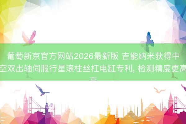 葡萄新京官方网站2026最新版 吉能纳米获得中空双出轴伺服行星滚柱丝杠电缸专利， 检测精度更高