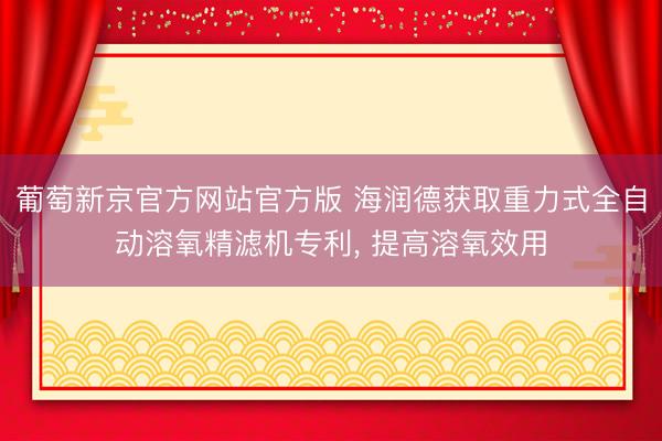葡萄新京官方网站官方版 海润德获取重力式全自动溶氧精滤机专利， 提高溶氧效用