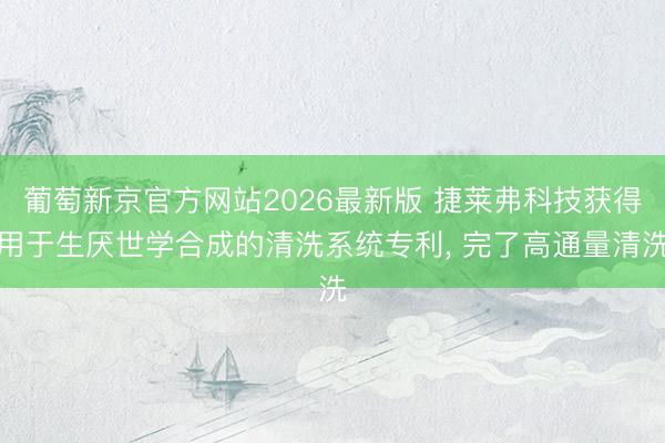 葡萄新京官方网站2026最新版 捷莱弗科技获得用于生厌世学合成的清洗系统专利， 完了高通量清洗