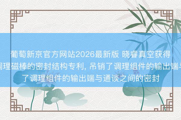 葡萄新京官方网站2026最新版 晓睿真空获得磁控溅射用在线调理磁棒的密封结构专利， 吊销了调理组件的输出端与通谈之间的密封
