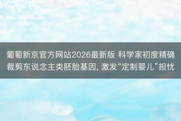 葡萄新京官方网站2026最新版 科学家初度精确裁剪东说念主类胚胎基因， 激发“定制婴儿”担忧