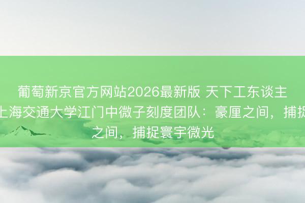 葡萄新京官方网站2026最新版 天下工东谈主前锋号、上海交通大学江门中微子刻度团队：豪厘之间，捕捉寰宇微光