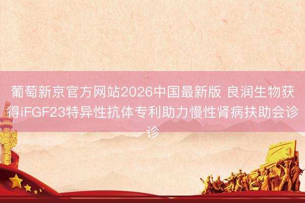 葡萄新京官方网站2026中国最新版 良润生物获得iFGF23特异性抗体专利助力慢性肾病扶助会诊