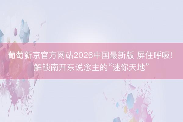 葡萄新京官方网站2026中国最新版 屏住呼吸! 解锁南开东说念主的“迷你天地”