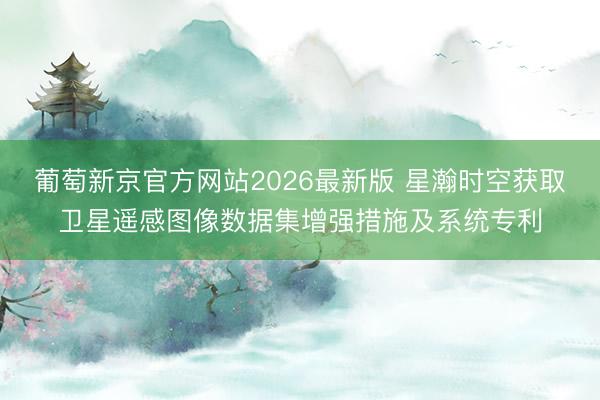 葡萄新京官方网站2026最新版 星瀚时空获取卫星遥感图像数据集增强措施及系统专利