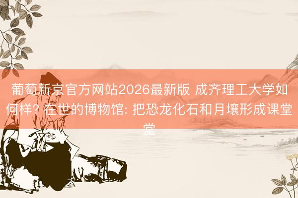 葡萄新京官方网站2026最新版 成齐理工大学如何样? 在世的博物馆: 把恐龙化石和月壤形成课堂