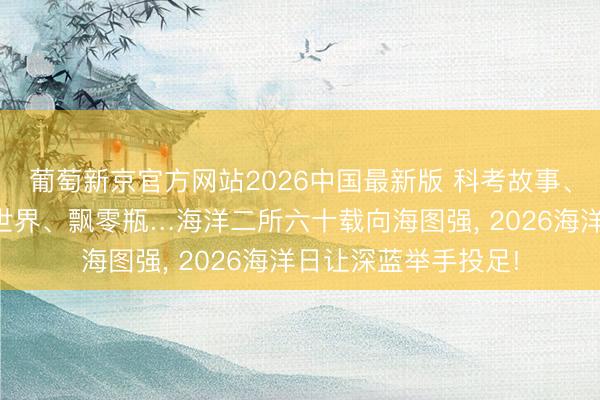 葡萄新京官方网站2026中国最新版 科考故事、探伤装备、微不雅世界、飘零瓶…海洋二所六十载向海图强， 2026海洋日让深蓝举手投足!