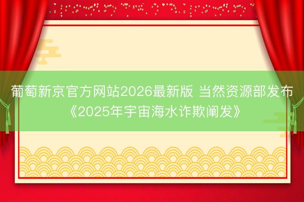 葡萄新京官方网站2026最新版 当然资源部发布《2025年宇宙海水诈欺阐发》