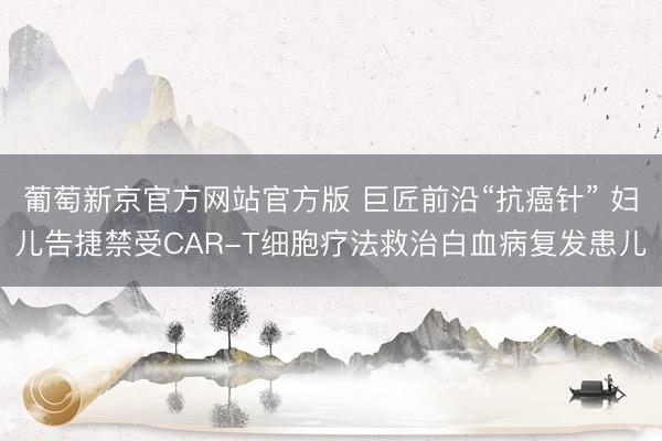 葡萄新京官方网站官方版 巨匠前沿“抗癌针” 妇儿告捷禁受CAR-T细胞疗法救治白血病复发患儿