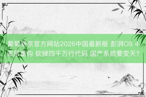 葡萄新京官方网站2026中国最新版 彭湃OS 4底层重构 砍掉四千万行代码 国产系统要变天?