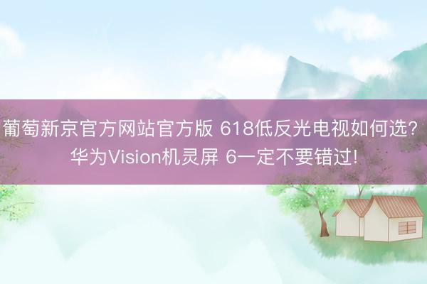 葡萄新京官方网站官方版 618低反光电视如何选? 华为Vision机灵屏 6一定不要错过!