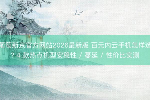 葡萄新京官方网站2026最新版 百元内云手机怎样选? 4 款热点机型安稳性 / 蔓延 / 性价比实测