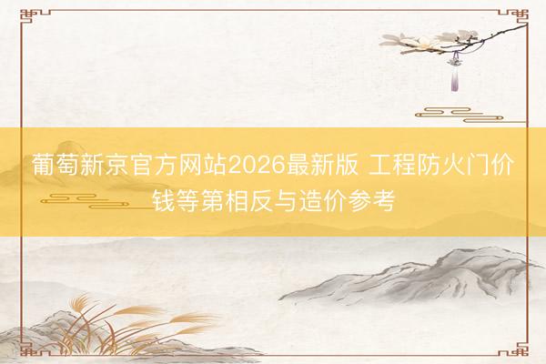 葡萄新京官方网站2026最新版 工程防火门价钱等第相反与造价参考