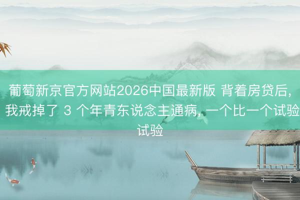 葡萄新京官方网站2026中国最新版 背着房贷后， 我戒掉了 3 个年青东说念主通病， 一个比一个试验