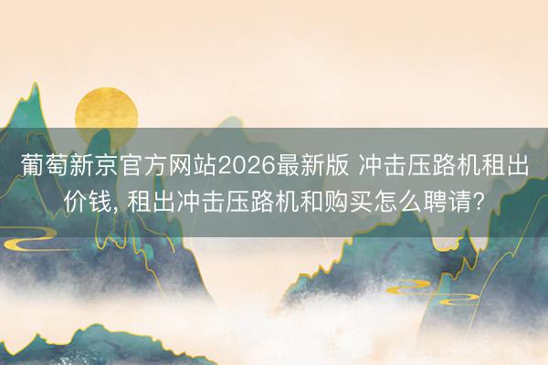 葡萄新京官方网站2026最新版 冲击压路机租出价钱， 租出冲击压路机和购买怎么聘请?