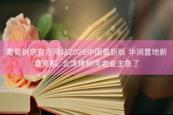 葡萄新京官方网站2026中国最新版 华润置地新盘亮相， 北清橡树湾老业主急了