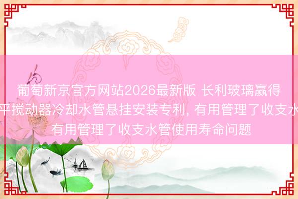 葡萄新京官方网站2026最新版 长利玻璃赢得新式玻璃窑炉水平搅动器冷却水管悬挂安装专利， 有用管理了收支水管使用寿命问题